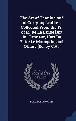 The Art of Tanning and of Currying Leather, Collected From the Fr. of M. De La Lande [Art Du Tanneur, L'art De Faire Le Maroquin] and Others [Ed. by C