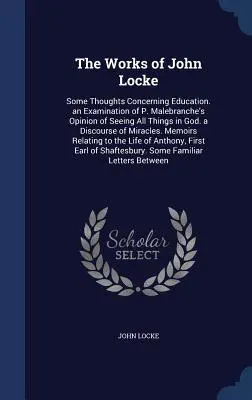 The Works of John Locke: Some Thoughts Concerning Education. an Examination of P. Malebranche's Opinion of Seeing All Things in God. a Discours