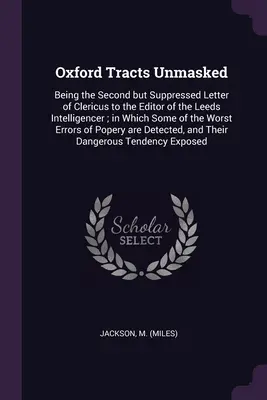 Oxford Tracts Unmasked: Being the Second but Suppressed Letter of Clericus to the Editor of the Leeds Intelligencer; in Which Some of the Wors