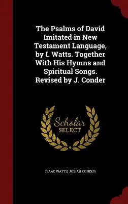 Psalmy Dawida naśladowane w języku Nowego Testamentu przez I. Wattsa. Together With His Hymns and Spiritual Songs. Revised by J. Conder - The Psalms of David Imitated in New Testament Language, by I. Watts. Together With His Hymns and Spiritual Songs. Revised by J. Conder