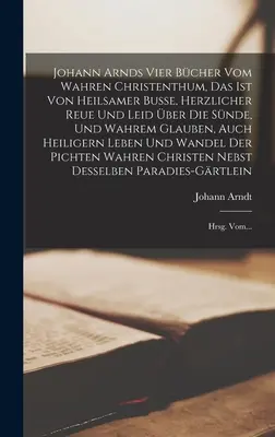 Johann Arnds Vier Bcher Vom Wahren Christenthum, Das Ist Von Heilsamer Busse, Herzlicher Reue Und Leid ber Die Snde, Und Wahrem Glauben, Auch Heili