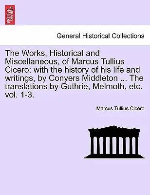 The Works, Historical and Miscellaneous, of Marcus Tullius Cicero; With the History of His Life and Writings, by Conyers Middleton ... the Translation