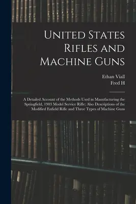 United States Rifles and Machine Guns: a Detailed Account of the Methods Used in Manufacturing the Springfield, 1903 Model Service Rifle; Also Descrip - United States Rifles and Machine Guns; a Detailed Account of the Methods Used in Manufacturing the Springfield, 1903 Model Service Rifle; Also Descrip