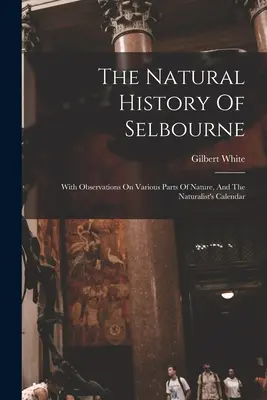 Historia naturalna Selbourne: Z obserwacjami na temat różnych części natury i kalendarzem przyrodnika - The Natural History Of Selbourne: With Observations On Various Parts Of Nature, And The Naturalist's Calendar