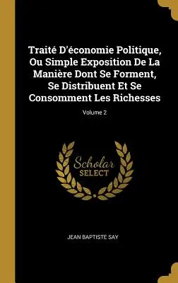 Trait D'conomie Politique, Ou Simple Exposition De La Manire Dont Se Forment, Se Distribuent Et Se Consomment Les Richesses; Volume 2