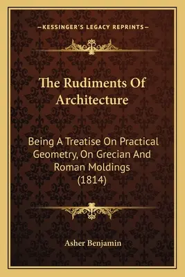 Podstawy architektury: Being A Treatise On Practical Geometry, On Grecian and Roman Moldings (1814) - The Rudiments Of Architecture: Being A Treatise On Practical Geometry, On Grecian And Roman Moldings (1814)