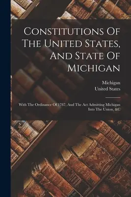 Konstytucje Stanów Zjednoczonych i stanu Michigan: With The Ordinance Of 1787, And The Act Admitting Michigan Into the Union, &c - Constitutions Of The United States, And State Of Michigan: With The Ordinance Of 1787, And The Act Admitting Michigan Into The Union, &c