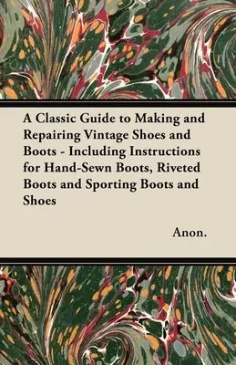 A Classic Guide to Making and Repairing Vintage Shoes and Boots - Including Instructions for Hand-Sewn Boots, Riveted Boots and Sporting Boots and Sho