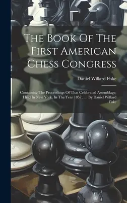 Księga Pierwszego Amerykańskiego Kongresu Szachowego: Containing The Proceedings Of That Celebrated Assemblage, Held In New York, In The Year 1857, ...: By D - The Book Of The First American Chess Congress: Containing The Proceedings Of That Celebrated Assemblage, Held In New York, In The Year 1857, ...: By D