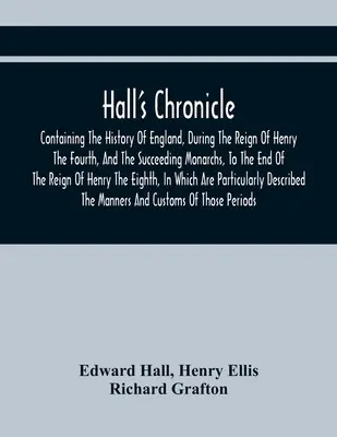 Hall's Chronicle; Containing the History of England, During the Reign of Henry the Fourth, and the Succeeding Monarchs, to the End of the Reign of Hen - Hall'S Chronicle; Containing The History Of England, During The Reign Of Henry The Fourth, And The Succeeding Monarchs, To The End Of The Reign Of Hen