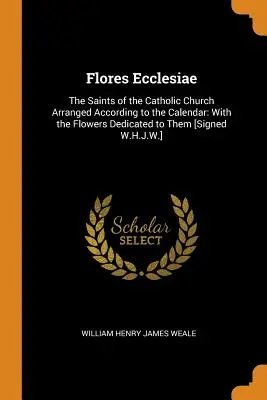 Flores Ecclesiae: Święci Kościoła katolickiego ułożeni według kalendarza: Z poświęconymi im kwiatami [podpisano W.H.J - Flores Ecclesiae: The Saints of the Catholic Church Arranged According to the Calendar: With the Flowers Dedicated to Them [Signed W.H.J