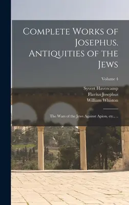 Complete Works of Josephus. Antiquities of the Jews; The Wars of the Jews Against Apion, etc., ...; Volume 4 - Complete Works of Josephus. Antiquities of the Jews; The Wars of the Jews Against Apion, etc., ..; Volume 4