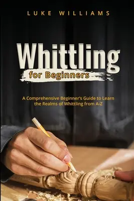 Whittling dla początkujących: Wszechstronny przewodnik dla początkujących, aby poznać królestwa Whittling od A-Z - Whittling for Beginners: A Comprehensive Beginner's Guide to Learn the Realms of Whittling from A-Z