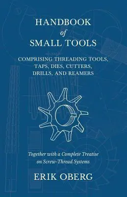 Handbook of Small Tools Comprising Threading Tools, Taps, Dies, Cutters, Drills, and Reamers - Together with a Complete Treatise on Screw-Thread Syste