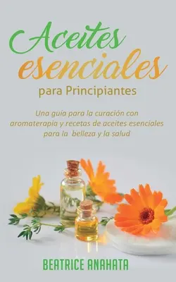 Aceites Esenciales Para Principiantes: Una Gua Para La Curacin Con Aromaterapia Y Recetas De Aceites Esenciales Para La Belleza Y La Salud