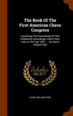 Księga Pierwszego Amerykańskiego Kongresu Szachowego: Containing The Proceedings Of That Celebrated Assemblage, Held In New York, In The Year 1857, ...: By D - The Book Of The First American Chess Congress: Containing The Proceedings Of That Celebrated Assemblage, Held In New York, In The Year 1857, ...: By D