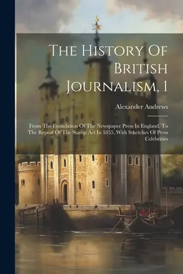 The History of British Journalism, 1: From the Foundation of the Newspaper Press in England, to the Repeal of the Stamp Act in 1855, With Stketches of - The History Of British Journalism, 1: From The Foundation Of The Newspaper Press In England, To The Repeal Of The Stamp Act In 1855, With Stketches Of