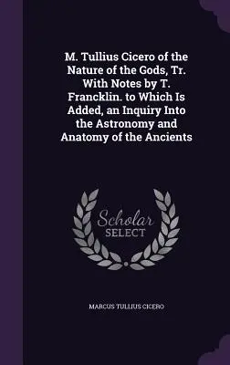 M. Tullius Cicero of the Nature of the Gods, Tr. With Notes by T. Francklin. to Which Is Added, an Inquiry Into the Astronomy and Anatomy of the Ancie