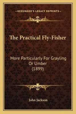 The Practical Fly-Fisher: More Particularly For Grayling Or Umber (1899)