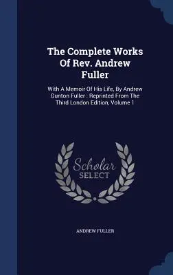 The Complete Works Of Rev. Andrew Fuller: With A Memoir Of His Life, By Andrew Gunton Fuller: Przedruk z trzeciego wydania londyńskiego, tom 1 - The Complete Works Of Rev. Andrew Fuller: With A Memoir Of His Life, By Andrew Gunton Fuller: Reprinted From The Third London Edition, Volume 1