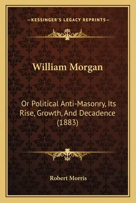 William Morgan: Albo polityczna antymasoneria, jej powstanie, rozwój i upadek (1883) - William Morgan: Or Political Anti-Masonry, Its Rise, Growth, And Decadence (1883)