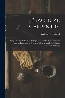 Practical Carpentry: Being a Complete Up to Date Explanation of Modern Carpentry and an Encyclopedia On the Modern Methods Used in the Erec