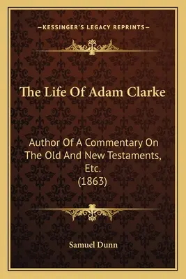 Życie Adama Clarke'a: Author Of A Commentary On The Old And New Testaments, Etc. (1863) - The Life Of Adam Clarke: Author Of A Commentary On The Old And New Testaments, Etc. (1863)