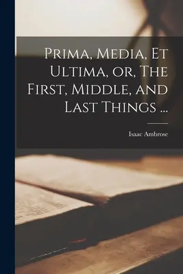 Prima, Media, et Ultima, czyli rzeczy pierwsze, środkowe i ostatnie ... - Prima, Media, et Ultima, or, The First, Middle, and Last Things ...