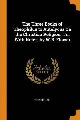 The Three Books of Theophilus to Autolycus On the Christian Religion, Tr., With Notes, autor: W.B. Flower - The Three Books of Theophilus to Autolycus On the Christian Religion, Tr., With Notes, by W.B. Flower