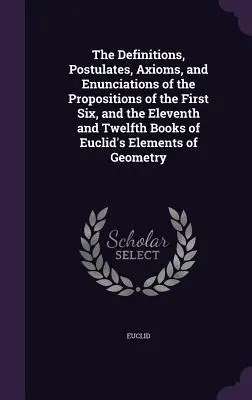 The Definitions, Postulates, Axioms, and Enunciations of the Propositions of the First Six, and the Eleventh and Twelfth Books of Euclid's Elements of