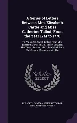 A Series of Letters Between Mrs. Elizabeth Carter and Miss Catherine Talbot, From the Year 1741 to 1770: Do którego dodano listy od pani Elizabeth Carter i panny Catherine Talbot. - A Series of Letters Between Mrs. Elizabeth Carter and Miss Catherine Talbot, From the Year 1741 to 1770: To Which Are Added, Letters From Mrs. Elizabe