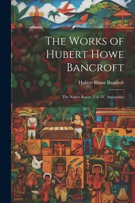 Dzieła Huberta Howe'a Bancrofta: Rasy tubylcze: tom IV, Starożytności - The Works of Hubert Howe Bancroft: The Native Races: vol. IV, Antiquities