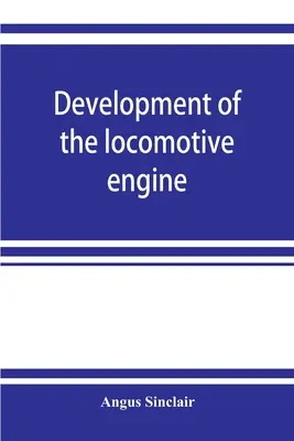 Rozwój silnika lokomotywy; historia rozwoju lokomotywy od jej najbardziej elementarnej formy, pokazująca stopniowe kroki poczynione w kierunku t - Development of the locomotive engine; a history of the growth of the locomotive from its most elementary form, showing the gradual steps made toward t