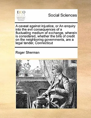 A Caveat Against Injustice, or an Enquiry Into the Evil Consequences of a Fluctuating Medium of Exchange, Wherein Is Considered, whether the Bills of - A Caveat Against Injustice, or an Enquiry Into the Evil Consequences of a Fluctuating Medium of Exchange, Wherein Is Considered, Whether the Bills of