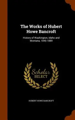 The Works of Hubert Howe Bancroft: Historia Waszyngtonu, Idaho i Montany, 1845-1889 - The Works of Hubert Howe Bancroft: History of Washington, Idaho and Montana, 1845-1889