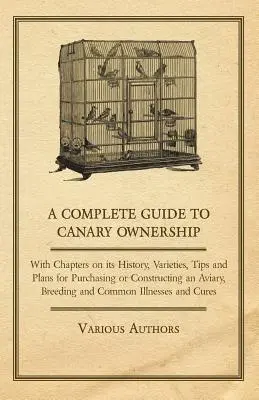 A Complete Guide to Canary Ownership - z rozdziałami na temat historii, odmian, wskazówek i planów dotyczących zakupu lub budowy woliery, hodowli i hodowli kanarków. - A Complete Guide to Canary Ownership - With Chapters on Its History, Varieties, Tips and Plans for Purchasing or Constructing an Aviary, Breeding and