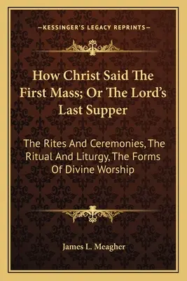 Jak Chrystus odprawił pierwszą mszę, czyli Ostatnia Wieczerza Pańska: Obrzędy i ceremonie, rytuał i liturgia, formy kultu Bożego - How Christ Said The First Mass; Or The Lord's Last Supper: The Rites And Ceremonies, The Ritual And Liturgy, The Forms Of Divine Worship