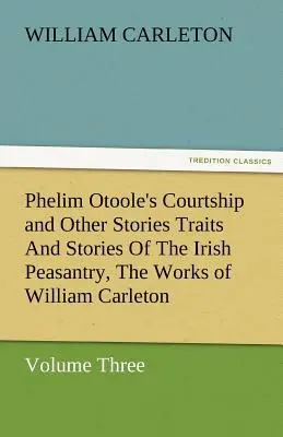 Phelim Otoole's Courtship and Other Stories Traits and Stories of the Irish Peasantry, the Works of William Carleton, tom trzeci - Phelim Otoole's Courtship and Other Stories Traits and Stories of the Irish Peasantry, the Works of William Carleton, Volume Three