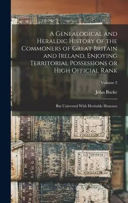 A Genealogical and Heraldic History of the Commoners of Great Britain and Ireland, Enjoying Territorial Possessions or High Official Rank; but Univest