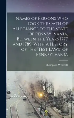 Names of Persons who Took the Oath of Allegiance to the State of Pennsylvania, Between the Years 1777 and 1789, With a History of the Test Laws of P 