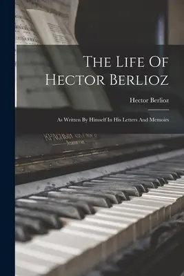 The Life Of Hector Berlioz: As Written By Himself In His Letters And Memoirs (Życie Hectora Berlioza w listach i wspomnieniach) - The Life Of Hector Berlioz: As Written By Himself In His Letters And Memoirs