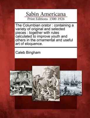 The Columbian Orator: Containing a Variety of Original and Selected Pieces: Together with Rules Calculated to Improve Youth and Others in the - The Columbian Orator: Containing a Variety of Original and Selected Pieces: Together with Rules Calculated to Improve Youth and Others in th