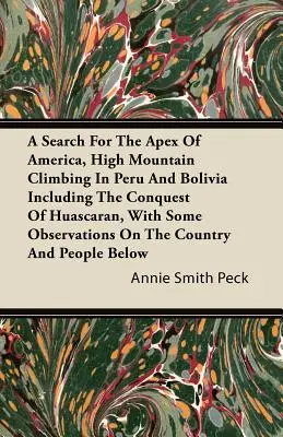 A Search For The Apex Of America, High Mountain Climbing In Peru And Bolivia Including The Conquest Of Huascaran, With Some Observations On the Countr - A Search For The Apex Of America, High Mountain Climbing In Peru And Bolivia Including The Conquest Of Huascaran, With Some Observations On The Countr