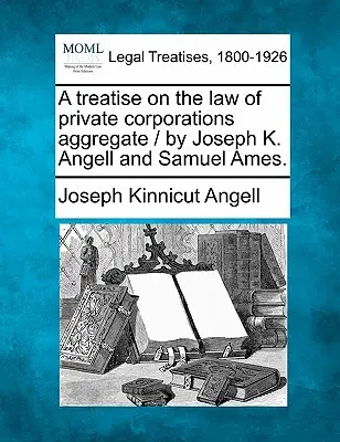 Traktat o prawie prywatnych korporacji / autorstwa Josepha K. Angella i Samuela Amesa. - A treatise on the law of private corporations aggregate / by Joseph K. Angell and Samuel Ames.