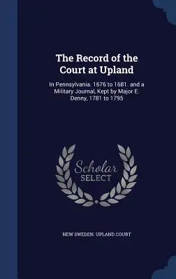 Zapis sądu w Upland: W Pensylwanii. 1676 do 1681. i dziennik wojskowy prowadzony przez majora E. Denny'ego, 1781 do 1795 - The Record of the Court at Upland: In Pennsylvania. 1676 to 1681. and a Military Journal, Kept by Major E. Denny, 1781 to 1795