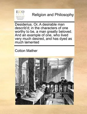 Desiderius. Or, a Desirable Man Described; In the Characters of One Worthy to Be, a Man Greatly Beloved. and an Example of One, Who Lived Very much De - Desiderius. Or, a Desirable Man Describ'd; In the Characters of One Worthy to Be, a Man Greatly Beloved. and an Example of One, Who Lived Very Much De