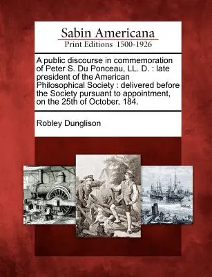 A Public Discourse in Commemoration of Peter S. Du Ponceau, LL. D.: Late President of the American Philosophical Society: Wygłoszone przed Towarzystwem - A Public Discourse in Commemoration of Peter S. Du Ponceau, LL. D.: Late President of the American Philosophical Society: Delivered Before the Society