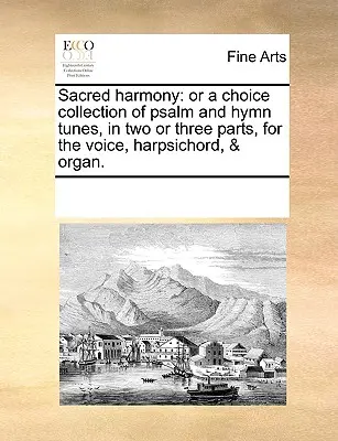 Święta harmonia: Or a Choice Collection of Psalm and Hymn Tunes, in Two or Three Parts, for the Voice, Harpsichord, & Organ. - Sacred Harmony: Or a Choice Collection of Psalm and Hymn Tunes, in Two or Three Parts, for the Voice, Harpsichord, & Organ.