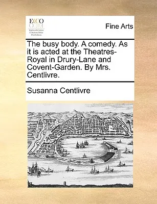 The Busy Body. a Comedy. as It Is Aced at the Theatres-Royal in Drury-Lane and Covent-Garden. by Mrs. Centlivre. - The Busy Body. a Comedy. as It Is Acted at the Theatres-Royal in Drury-Lane and Covent-Garden. by Mrs. Centlivre.