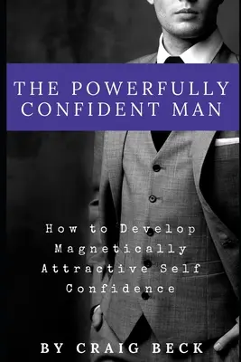 Potężnie pewny siebie mężczyzna: jak rozwinąć magnetycznie atrakcyjną pewność siebie - The Powerfully Confident Man: How to Develop Magnetically Attractive Self Confidence